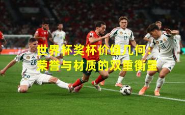 世界杯奖杯价值几何：荣誉与材质的双重衡量