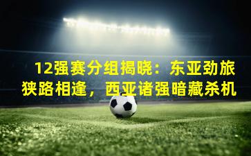 12强赛分组揭晓：东亚劲旅狭路相逢，西亚诸强暗藏杀机