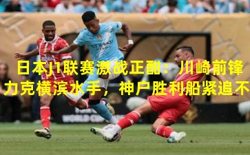 日本J1联赛激战正酣：川崎前锋力克横滨水手，神户胜利船紧追不舍