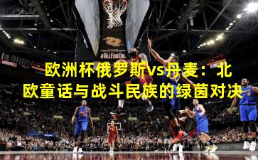 欧洲杯俄罗斯vs丹麦：北欧童话与战斗民族的绿茵对决