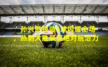 孙兴慜独造5球闪耀全场,热刺大胜展现绝对统治力