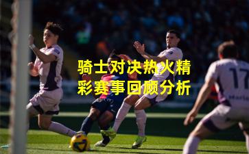 骑士对决热火精彩赛事回顾分析