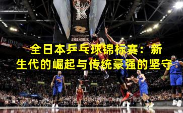 全日本乒乓球锦标赛:新生代的崛起与传统豪强的坚守 全日本乒乓球锦标赛:新生代的崛起与传统豪强的坚守