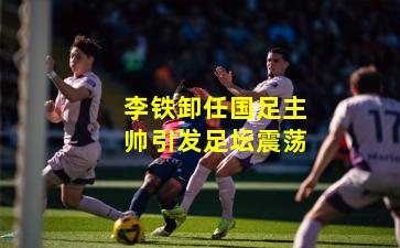 李铁卸任国足主帅引发足坛震荡