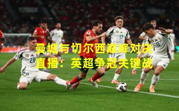 曼城与切尔西巅峰对决直播：英超争冠关键战