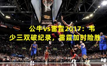 公牛vs雷霆2017：韦少三双破纪录，雷霆加时险胜